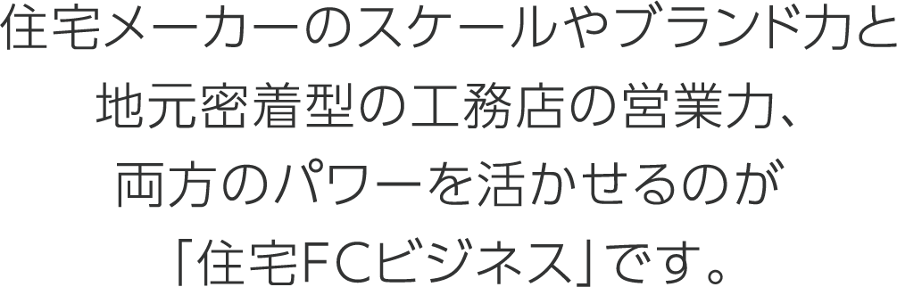 住宅メーカーのスケールやブランド力と地元密着型の工務店の営業力、両方のパワーを活かせるのが「住宅FCビジネス」です。