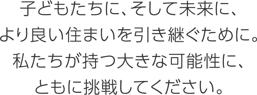 子どもたちに、そして未来に、より良い住まいを引き継ぐために。私たちが持つ大きな可能性に、ともに挑戦してください。