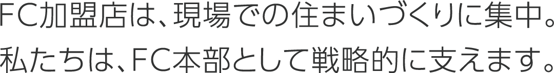 FC加盟店は、現場での住まいづくりに集中。私たちは、FC本部として戦略的に支えます。