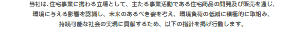 当社は、住宅事業に携わる立場として、主たる事業活動である住宅商品の開発及び販売を通じ、環境に与える影響を認識し、未来のあるべき姿を考え、環境負荷の低減に積極的に取組み、持続可能な社会の実現に貢献するため、以下の指針を掲げ行動します。