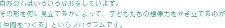 自然の石はいろいろな形をしています。その形を何に見立てるかによって、子どもたちの想像力をかき立てるのが「仲間をつくる」というプログラムです。