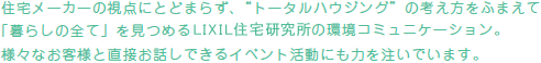 住宅メーカーの視点にとどまらず、”トータルハウジング”の考え方をふまえて「暮らしの全て」を見つめるLIXIL住宅研究所の環境コミュニケーション。様々なお客様と直接お話しできるイベント活動にも力を注いでいます。