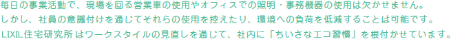 毎日の事業活動で、現場を回る営業車の使用やオフィスでの照明・事務機器の使用は欠かせません。しかし、社員の意識付けを通じてそれらの使用を控えたり、環境への負荷を低減することは可能です。アイフルホームはワークスタイルの見直しを通じて、社内に「ちいさなエコ習慣」を根付かせています。