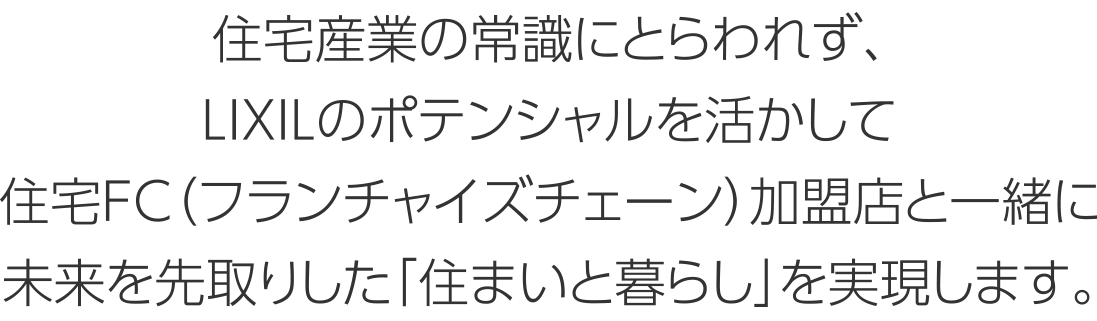 住宅産業の常識にとらわれず、LIXILのポテンシャルを活かして住宅FC（フランチャイズチェーン）加盟店と一緒に未来を先取りした「住まいと暮らし」を実現します。