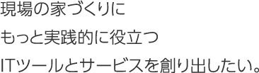 現場の家づくりにもっと実践的に役立つITツールとサービスを創り出したい。