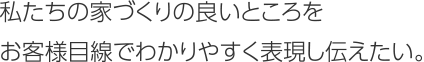 私たちの家づくりの良いところをお客様目線でわかりやすく表現し伝えたい。